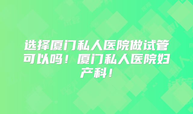 选择厦门私人医院做试管可以吗！厦门私人医院妇产科！