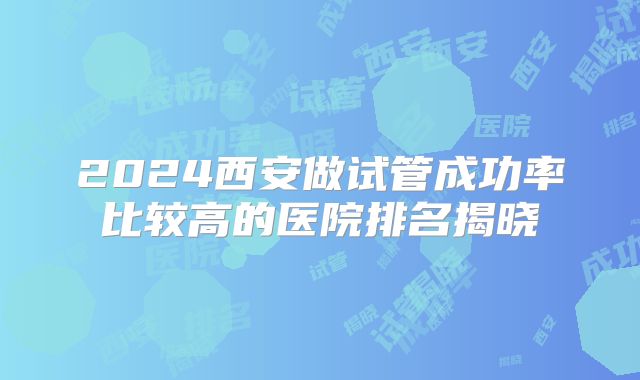 2024西安做试管成功率比较高的医院排名揭晓