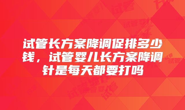 试管长方案降调促排多少钱,试管婴儿长方案降调针是每天都要打吗