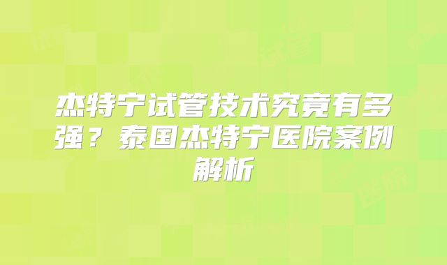 杰特宁试管技术究竟有多强?泰国杰特宁医院案例解析