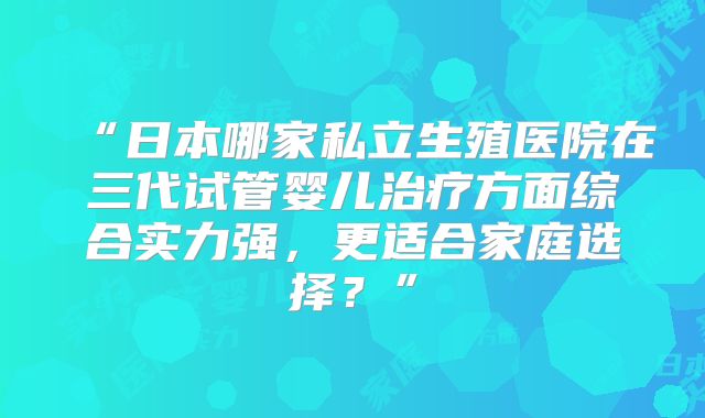 “日本哪家私立生殖医院在三代试管婴儿治疗方面综合实力强，更适合家庭选择？”
