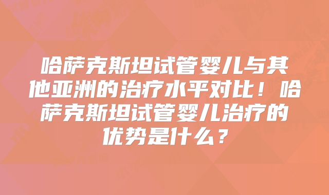 哈萨克斯坦试管婴儿与其他亚洲的治疗水平对比！哈萨克斯坦试管婴儿治疗的优势是什么？