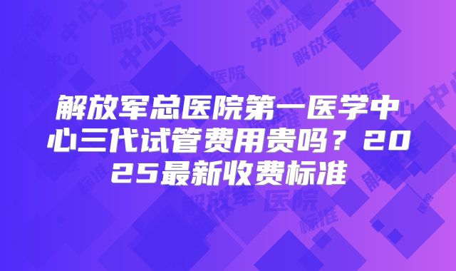 解放军总医院第一医学中心三代试管费用贵吗？2025最新收费标准