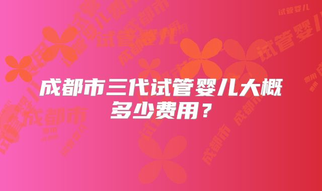 成都市三代试管婴儿大概多少费用？