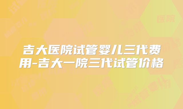 吉大医院试管婴儿三代费用-吉大一院三代试管价格