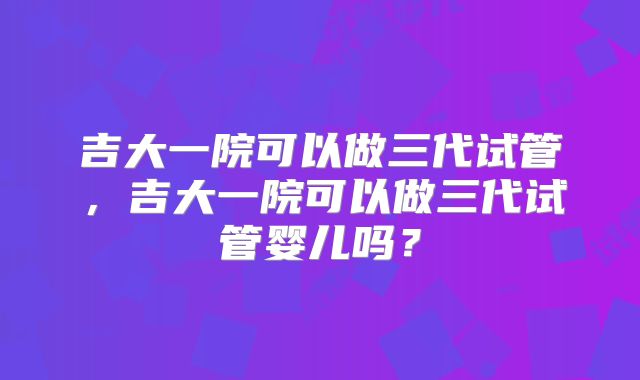 吉大一院可以做三代试管，吉大一院可以做三代试管婴儿吗？
