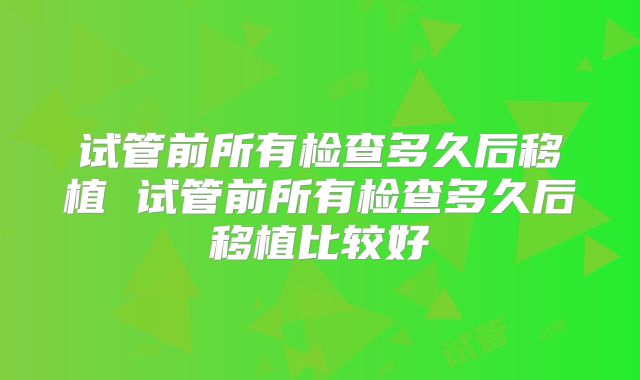 试管前所有检查多久后移植 试管前所有检查多久后移植比较好