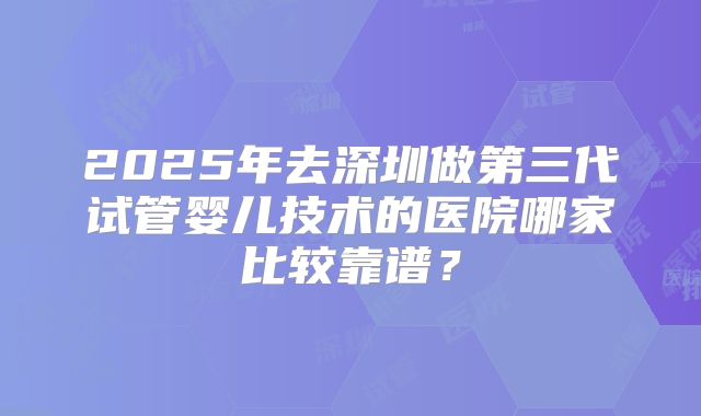 2025年去深圳做第三代试管婴儿技术的医院哪家比较靠谱？