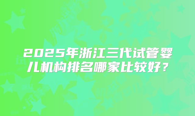 2025年浙江三代试管婴儿机构排名哪家比较好？