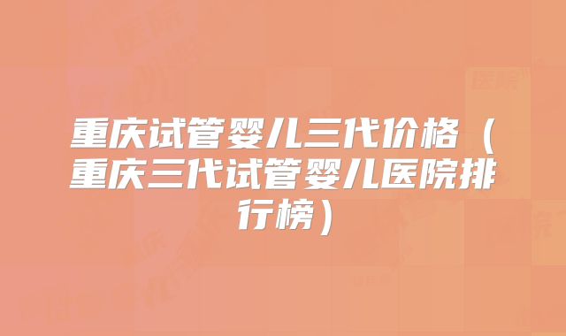 重庆试管婴儿三代价格（重庆三代试管婴儿医院排行榜）