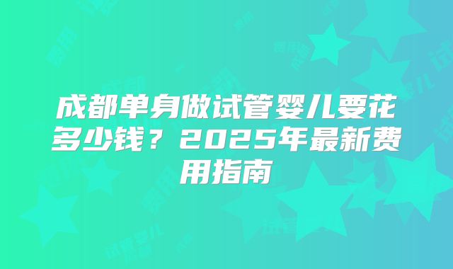 成都单身做试管婴儿要花多少钱？2025年最新费用指南
