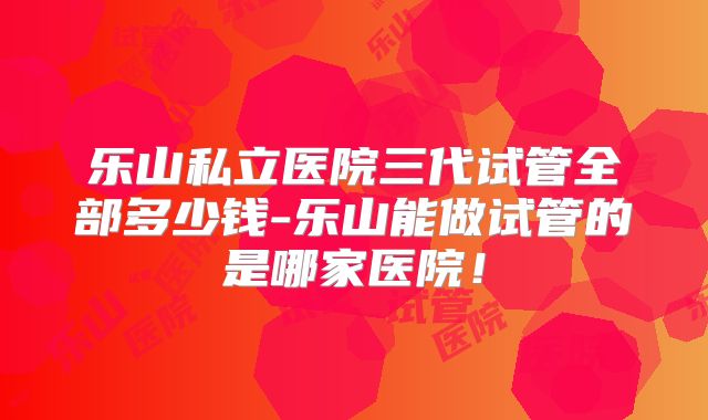 乐山私立医院三代试管全部多少钱-乐山能做试管的是哪家医院！