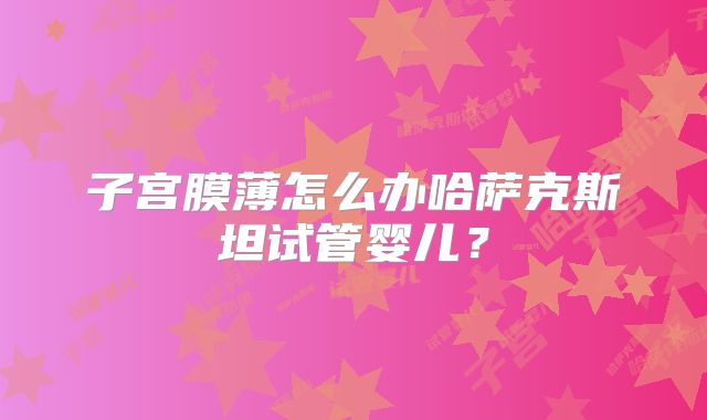 子宫膜薄怎么办哈萨克斯坦试管婴儿？