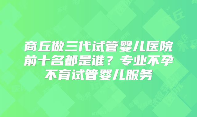 商丘做三代试管婴儿医院前十名都是谁？专业不孕不育试管婴儿服务