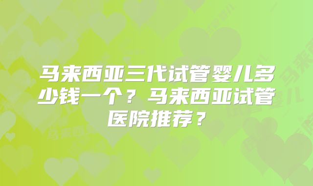 马来西亚三代试管婴儿多少钱一个？马来西亚试管医院推荐？