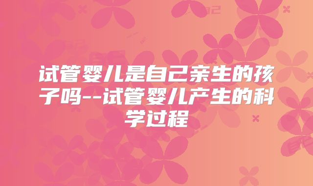 试管婴儿是自己亲生的孩子吗--试管婴儿产生的科学过程