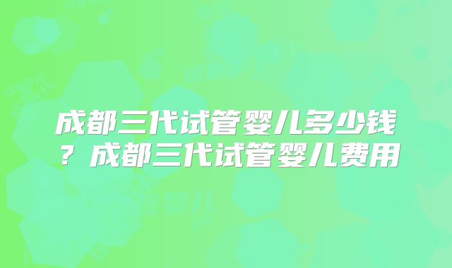 成都三代试管婴儿多少钱?成都三代试管婴儿费用
