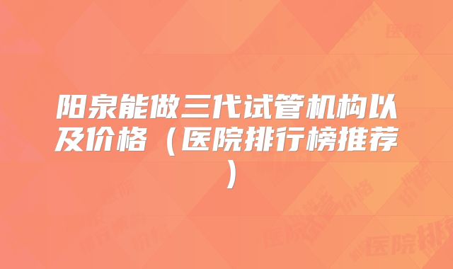 阳泉能做三代试管机构以及价格（医院排行榜推荐）
