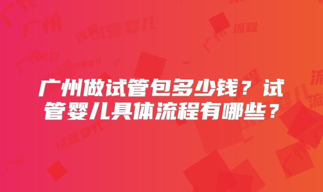 广州做试管包多少钱?试管婴儿具体流程有哪些?