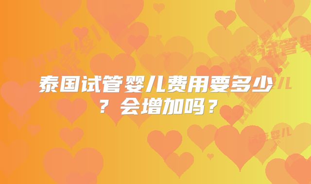 泰国试管婴儿费用要多少?会增加吗?