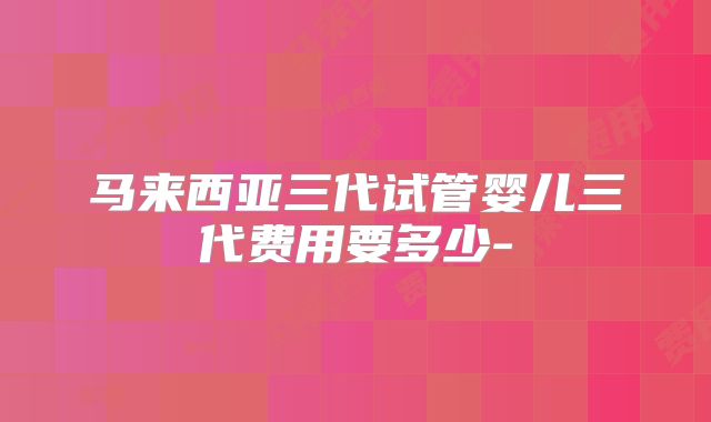 马来西亚三代试管婴儿三代费用要多少-
