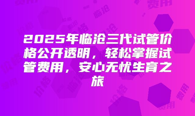 2025年临沧三代试管价格公开透明,轻松掌握试管费用,安心无忧生育之旅