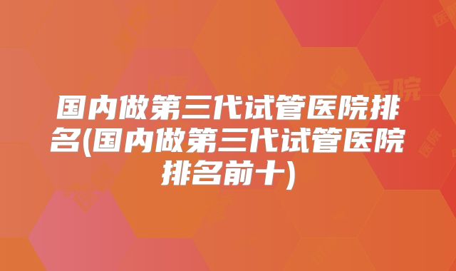 国内做第三代试管医院排名(国内做第三代试管医院排名前十)