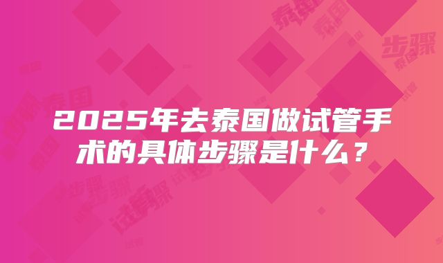 2025年去泰国做试管手术的具体步骤是什么？