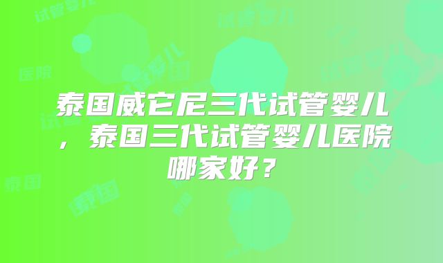 泰国威它尼三代试管婴儿，泰国三代试管婴儿医院哪家好？