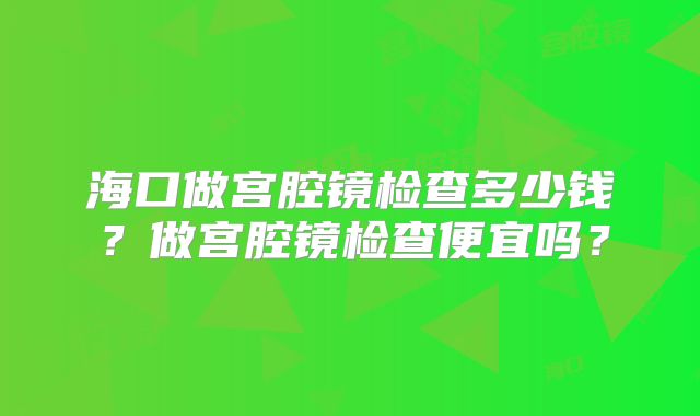 海口做宫腔镜检查多少钱?做宫腔镜检查便宜吗?