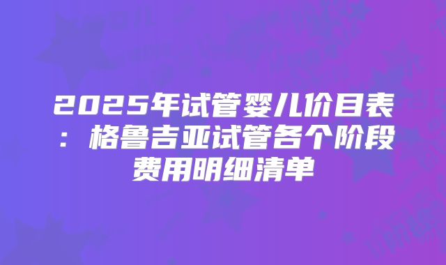 2025年试管婴儿价目表：格鲁吉亚试管各个阶段费用明细清单