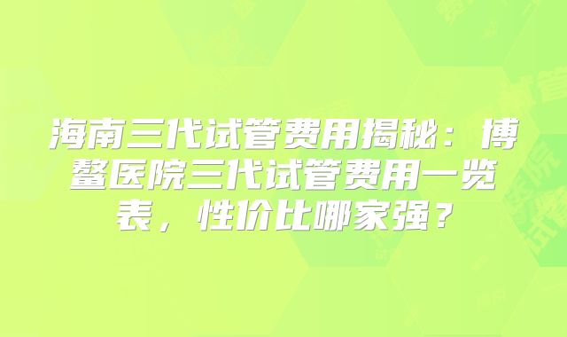 海南三代试管费用揭秘:博鳌医院三代试管费用一览表,性价比哪家强?