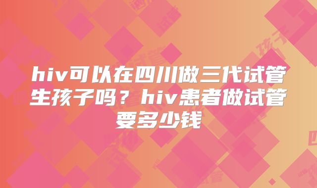hiv可以在四川做三代试管生孩子吗？hiv患者做试管要多少钱