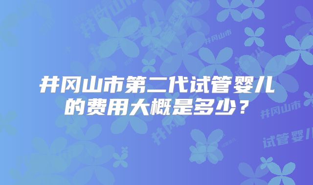 井冈山市第二代试管婴儿的费用大概是多少？
