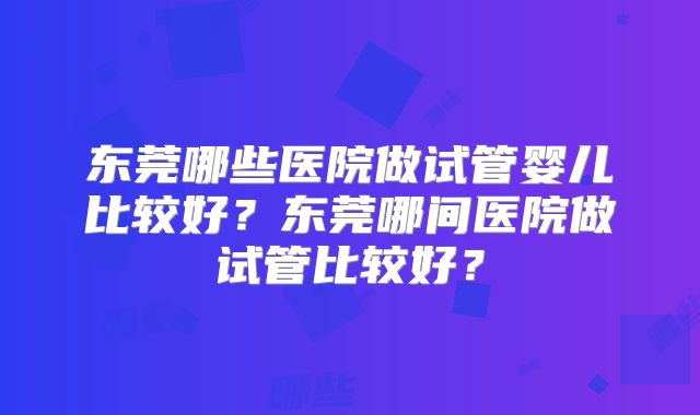 东莞哪些医院做试管婴儿比较好？东莞哪间医院做试管比较好？