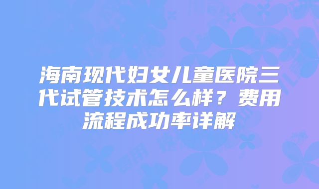 海南现代妇女儿童医院三代试管技术怎么样？费用流程成功率详解