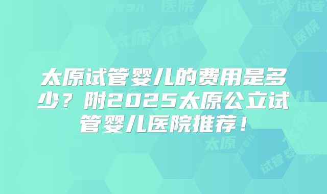 太原试管婴儿的费用是多少?附2025太原公立试管婴儿医院推荐!