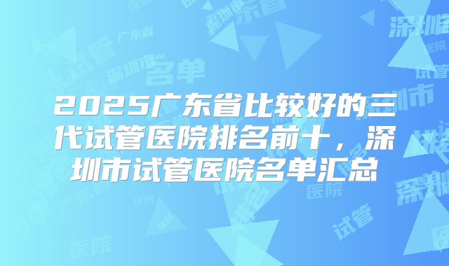 2025广东省比较好的三代试管医院排名前十，深圳市试管医院名单汇总