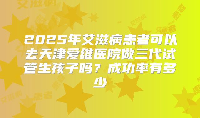 2025年艾滋病患者可以去天津爱维医院做三代试管生孩子吗？成功率有多少