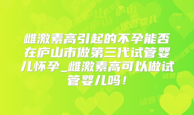 雌激素高引起的不孕能否在庐山市做第三代试管婴儿怀孕_雌激素高可以做试管婴儿吗！