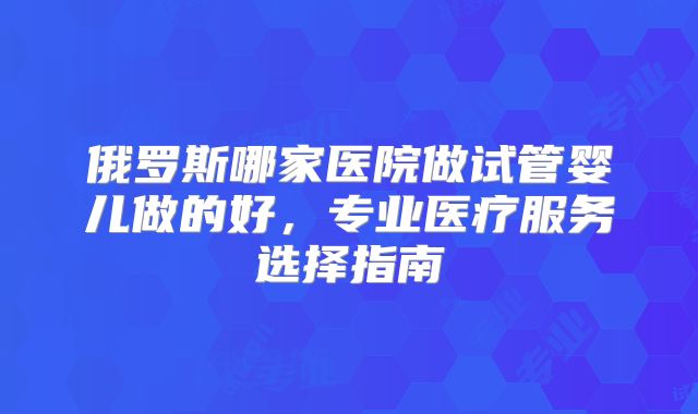 俄罗斯哪家医院做试管婴儿做的好,专业医疗服务选择指南