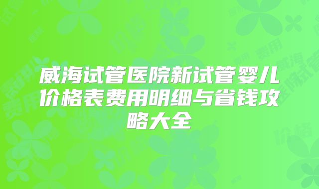 威海试管医院新试管婴儿价格表费用明细与省钱攻略大全