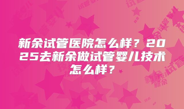 新余试管医院怎么样？2025去新余做试管婴儿技术怎么样？