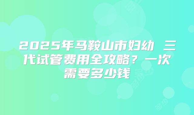 2025年马鞍山市妇幼 三代试管费用全攻略？一次需要多少钱