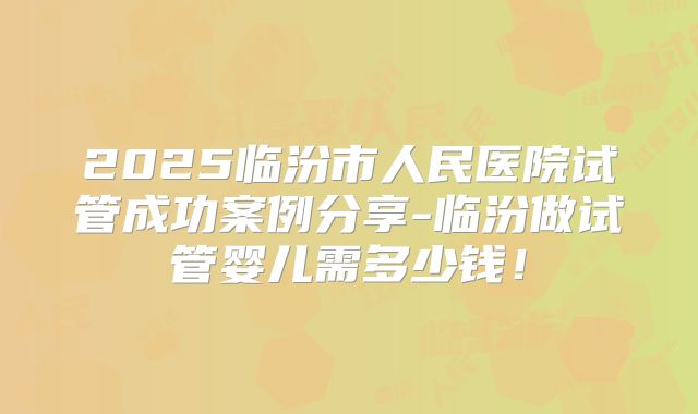 2025临汾市人民医院试管成功案例分享-临汾做试管婴儿需多少钱!