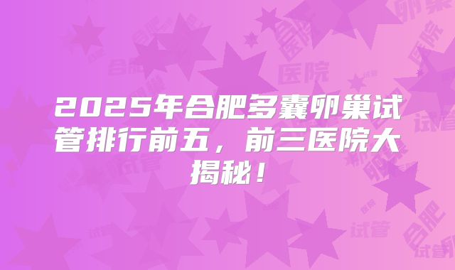 2025年合肥多囊卵巢试管排行前五，前三医院大揭秘！