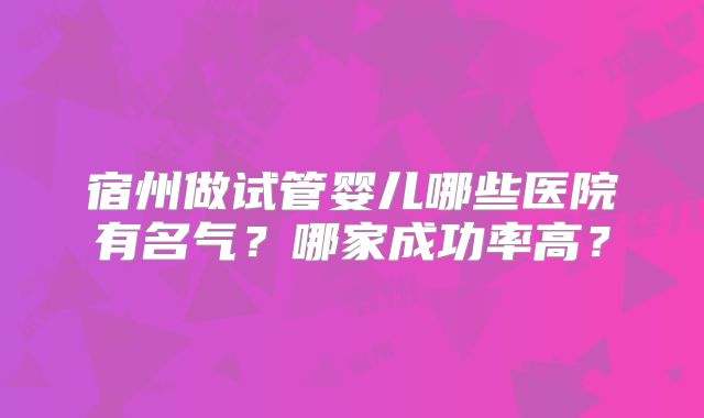 宿州做试管婴儿哪些医院有名气?哪家成功率高?