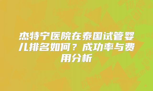 杰特宁医院在泰国试管婴儿排名如何?成功率与费用分析