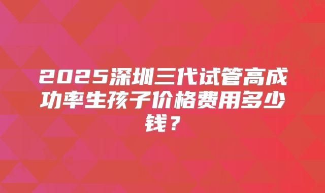 2025深圳三代试管高成功率生孩子价格费用多少钱？