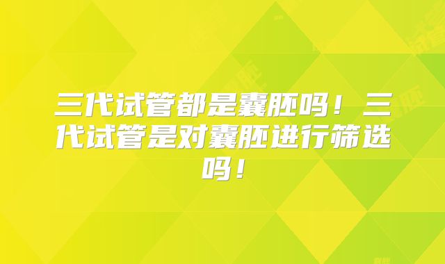 三代试管都是囊胚吗！三代试管是对囊胚进行筛选吗！